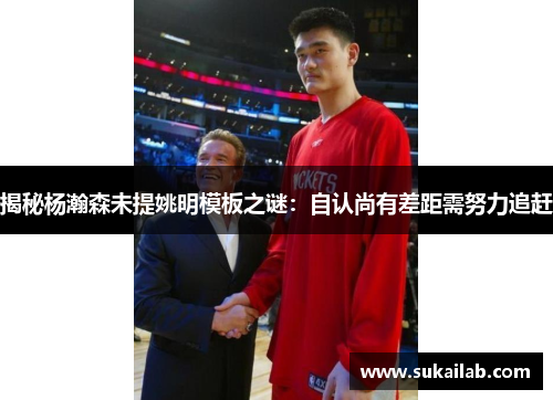 揭秘杨瀚森未提姚明模板之谜：自认尚有差距需努力追赶